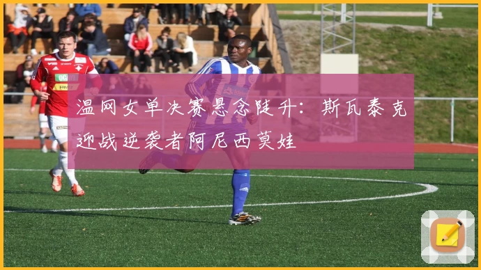 温网女单决赛悬念陡升:斯瓦泰克迎战逆袭者阿尼西莫娃