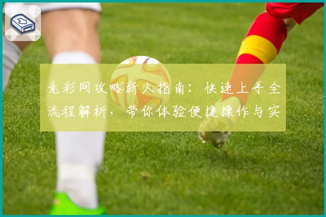 竞彩网攻略新人指南：快速上手全流程解析，带你体验便捷操作与实用功能亮点