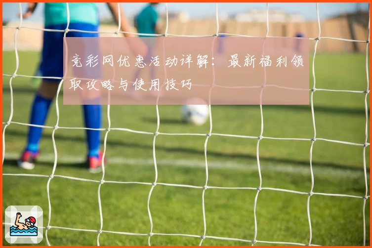 竞彩网优惠活动详解：最新福利领取攻略与使用技巧