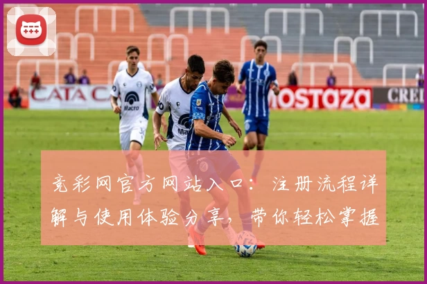 竞彩网官方网站入口：注册流程详解与使用体验分享，带你轻松掌握平台亮点