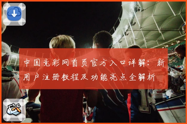 中国竞彩网首页官方入口详解：新用户注册教程及功能亮点全解析