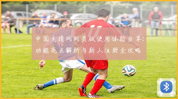 中国竞猜网网页版使用体验分享：功能亮点解析与新人注册全攻略