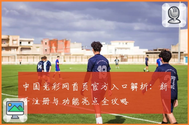 中国竞彩网首页官方入口解析：新手注册与功能亮点全攻略