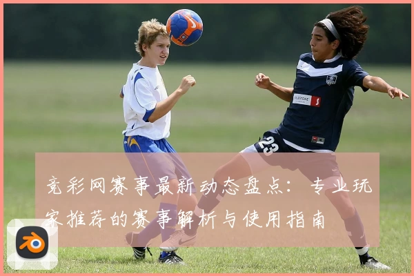 竞彩网赛事最新动态盘点：专业玩家推荐的赛事解析与使用指南