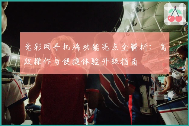 竞彩网手机端功能亮点全解析：高效操作与便捷体验升级指南