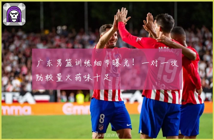 广东男篮训练细节曝光!一对一攻防较量火药味十足