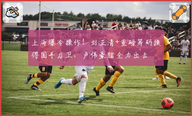 上海爆冷操作!刘正清+重磅筹码换得国手后卫,卢伟豪赌全力出击