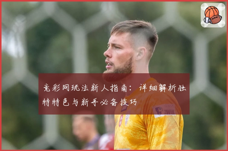 竞彩网玩法新人指南：详细解析独特特色与新手必备技巧