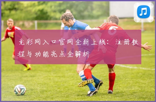 竞彩网入口官网全新上线：注册教程与功能亮点全解析