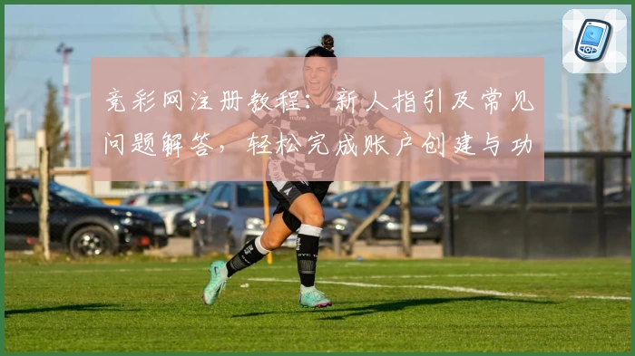 竞彩网注册教程：新人指引及常见问题解答，轻松完成账户创建与功能体验