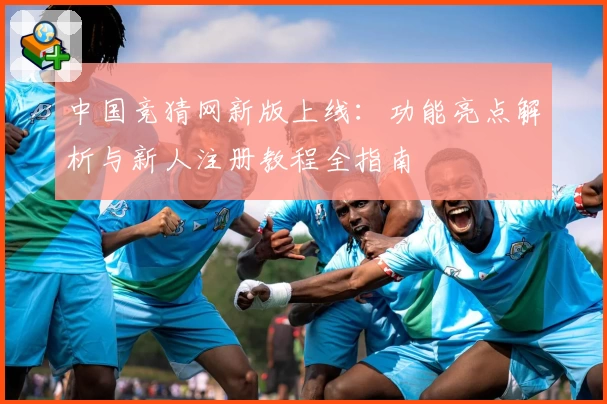 中国竞猜网新版上线：功能亮点解析与新人注册教程全指南