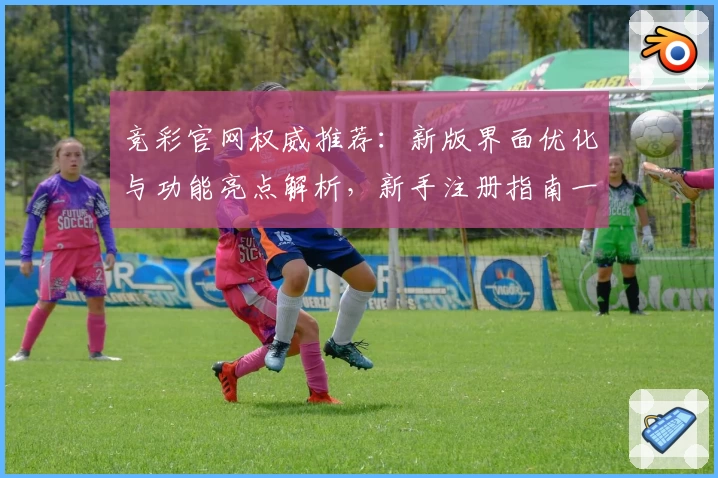 竞彩官网权威推荐：新版界面优化与功能亮点解析，新手注册指南一览