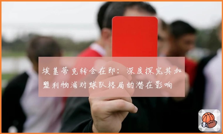 埃基蒂克转会在即:深度探究其加盟利物浦对球队格局的潜在影响